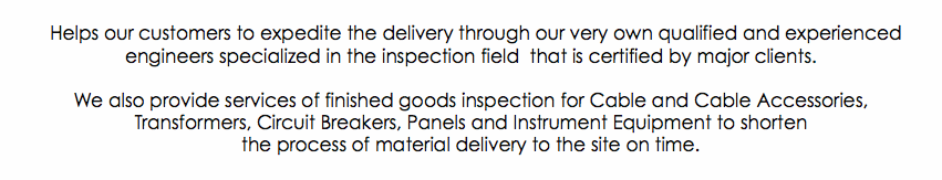 &nbsp;Helps our customers to expedite the delivery through our very own qualified and experienced engineers specialized in the inspection field that is certified by major clients. We also provide services of finished goods inspection for Cable and Cable Accessories, Transformers, Circuit Breakers, Panels and Instrument Equipment to shorten the process of material delivery to the site on time.
