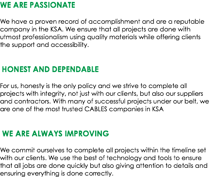 WE ARE PASSIONATE We have a proven record of accomplishment and are a reputable company in the KSA. We ensure that all projects are done with utmost professionalism using quality materials while offering clients the support and accessibility. HONEST AND DEPENDABLE For us, honesty is the only policy and we strive to complete all projects with integrity, not just with our clients, but also our suppliers and contractors. With many of successful projects under our belt, we are one of the most trusted CABLES companies in KSA WE ARE ALWAYS IMPROVING We commit ourselves to complete all projects within the timeline set with our clients. We use the best of technology and tools to ensure that all jobs are done quickly but also giving attention to details and ensuring everything is done correctly.